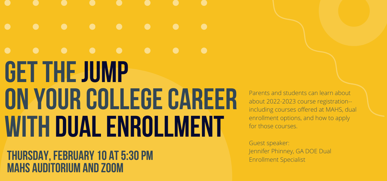 earn more about DUAL ENROLLMENT and the registration process  Thursday, February 10th at 5:30 PM, MAHS Auditorium   Guest speaker: Jennifer Phinney, GA DOE Dual Enrollment Specialist   Students and parents are invited to attend a meeting about 2022-2023 course registration and dual enrollment. Plan to attend to learn about courses offered at MAHS, what is dual enrollment, and how to apply for it. Thursday, February 10 at 5:30 pm. MAHS Auditorium and zoom.