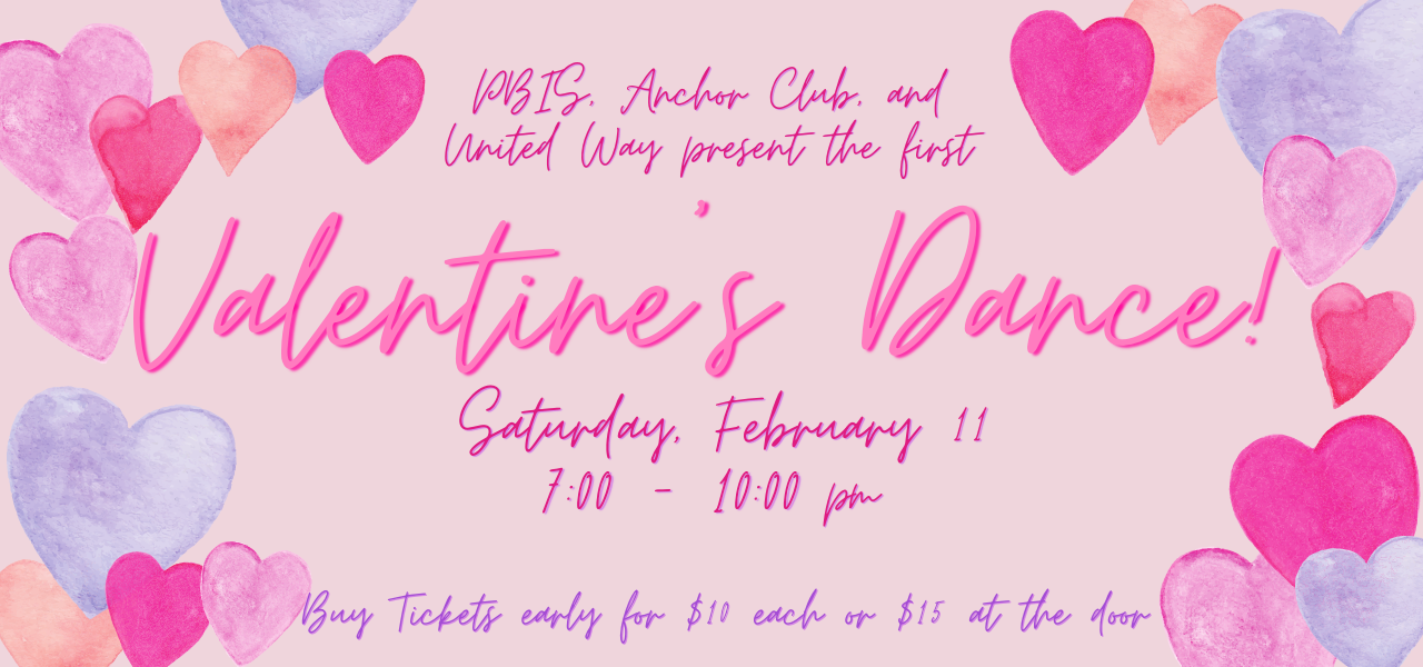 PBIS, Anchor Club, and United Way present the first Valentine&#39;s Dance. Saturday, February 11 from 7-10 pm. Buy tickets early for $10 each or $15 at the door.